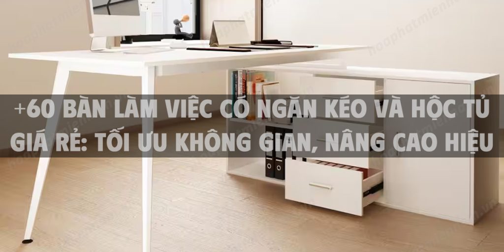 +60 Bàn làm việc có ngăn kéo và hộc tủ giá rẻ: Tối ưu không gian, nâng cao hiệu suất làm việc