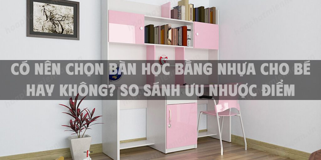 Có nên chọn bàn học bằng nhựa cho bé hay không? So sánh ưu nhược điểm chi tiết