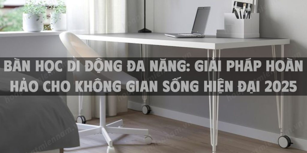 Bàn học di động đa năng: Giải pháp hoàn hảo cho không gian sống hiện đại 2025