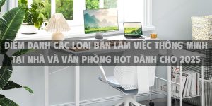 Điểm danh các loại bàn làm việc thông minh tại nhà và văn phòng hot dành cho 2025