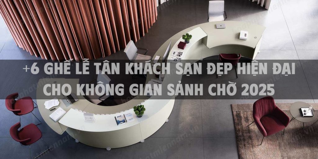 +6 ghế lễ tân khách sạn đẹp hiện đại cho không gian sảnh chờ 2025