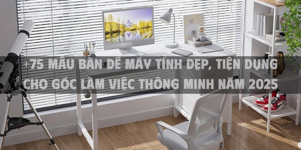 +75 mẫu bàn để máy tính đẹp, tiện dụng cho góc làm việc thông minh năm 2025