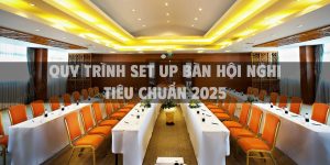 Quy trình set up bàn hội nghị tiêu chuẩn 2025