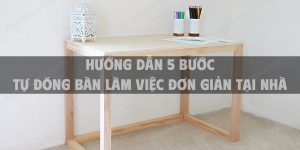 Hướng dẫn 5 bước tự đóng bàn làm việc đơn giản tại nhà