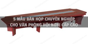 5 Mẫu bàn họp chuyên nghiệp cho văn phòng hội nghị cấp cao