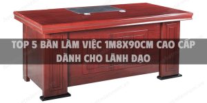 Top 5 bàn làm việc 1m8x90cm cao cấp dành cho lãnh đạo