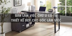 +10 Bàn làm việc chữ U có tủ thiết kế đẹp cho góc làm việc