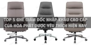 Top 5 ghế giám đốc nhập khẩu cao cấp của Hòa Phát được yêu thích hiện nay