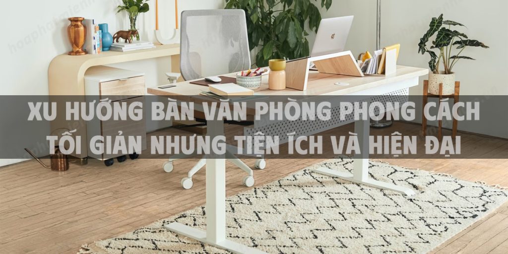 Xu hướng bàn văn phòng phong cách tối giản nhưng tiện ích và hiện đại