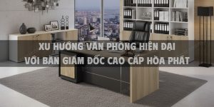 Xu hướng văn phòng hiện đại với bàn giám đốc cao cấp Hòa Phát