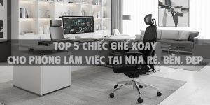 Top 5 chiếc ghế xoay cho phòng làm việc tại nhà rẻ, bền, đẹp