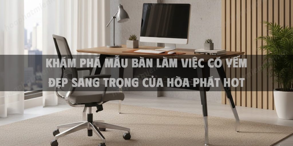 Khám Phá Mẫu Bàn Làm Việc Có Yếm Đẹp Sang Trọng Của Hòa Phát Hot