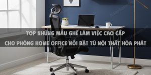 Top Những Mẫu Ghế Làm Việc Cao Cấp Cho Phòng Home Office Nổi Bật Từ Nội Thất Hòa Phát Năm 2026